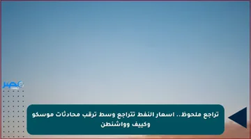 تراجع ملحوظ.. أسعار النفط تتراجع وسط ترقب محادثات موسكو وكييف وواشنطن